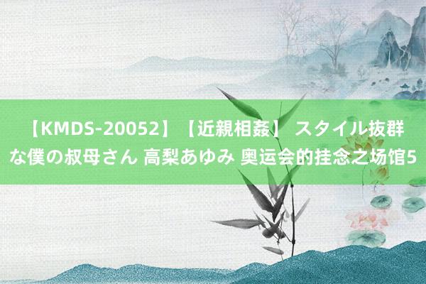 【KMDS-20052】【近親相姦】 スタイル抜群な僕の叔母さん 高梨あゆみ 奥运会的挂念之场馆5