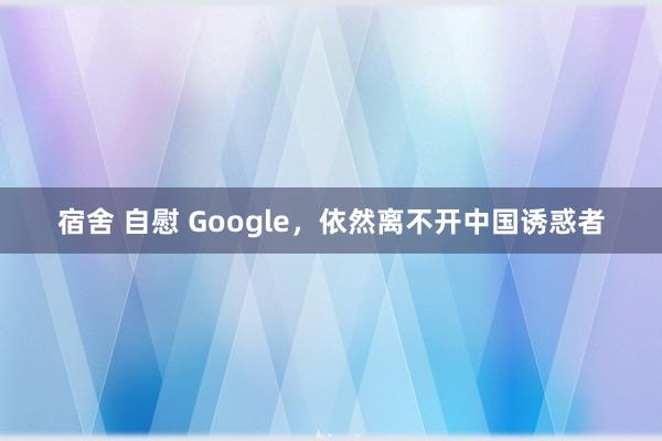 宿舍 自慰 Google，依然离不开中国诱惑者