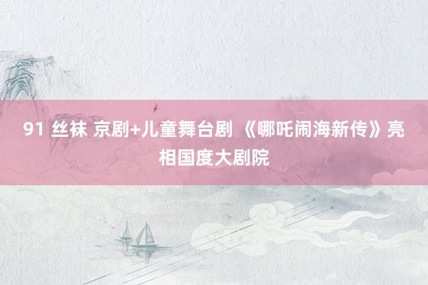 91 丝袜 京剧+儿童舞台剧 《哪吒闹海新传》亮相国度大剧院