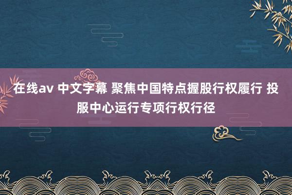 在线av 中文字幕 聚焦中国特点握股行权履行 投服中心运行专项行权行径