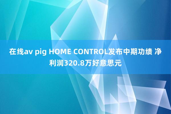 在线av pig HOME CONTROL发布中期功绩 净利润320.8万好意思元