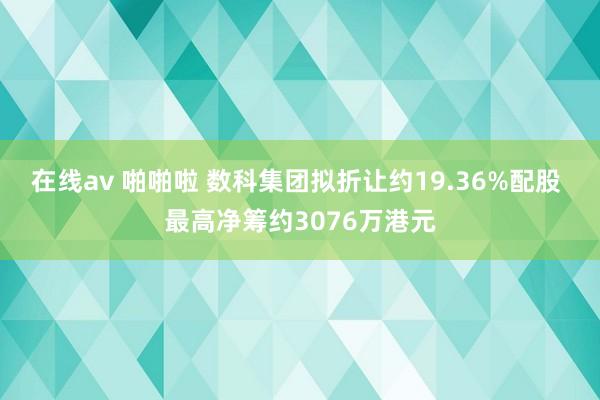 在线av 啪啪啦 数科集团拟折让约19.36%配股 最高净筹约3076万港元