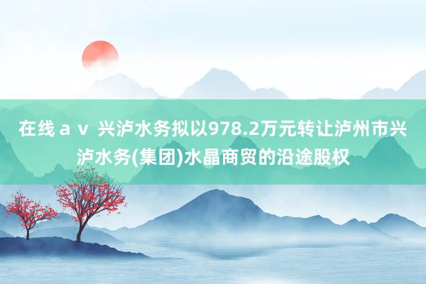 在线ａｖ 兴泸水务拟以978.2万元转让泸州市兴泸水务(集团)水晶商贸的沿途股权