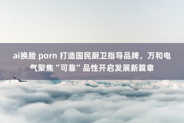 ai换脸 porn 打造国民厨卫指导品牌，万和电气聚焦“可靠”品性开启发展新篇章