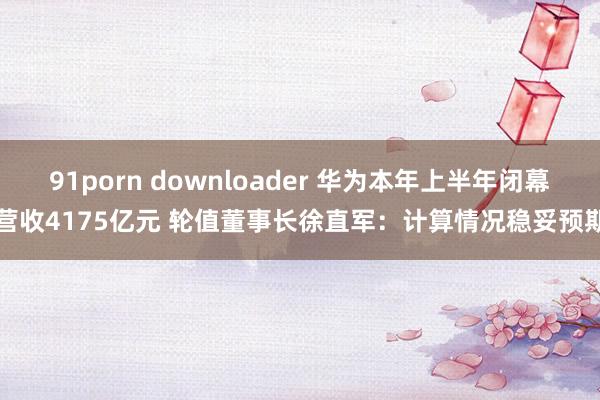 91porn downloader 华为本年上半年闭幕营收4175亿元 轮值董事长徐直军：计算情况稳妥预期