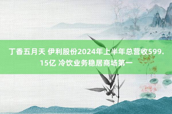 丁香五月天 伊利股份2024年上半年总营收599.15亿 冷饮业务稳居商场第一