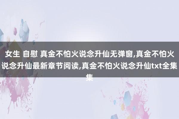 女生 自慰 真金不怕火说念升仙无弹窗,真金不怕火说念升仙最新章节阅读,真金不怕火说念升仙txt全集