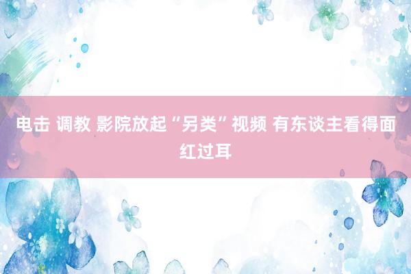 电击 调教 影院放起“另类”视频 有东谈主看得面红过耳