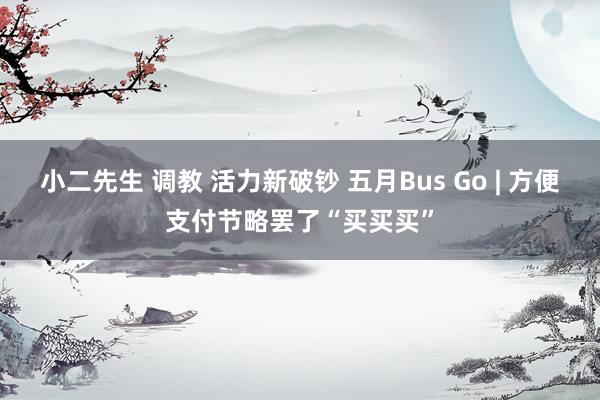 小二先生 调教 活力新破钞 五月Bus Go | 方便支付节略罢了“买买买”