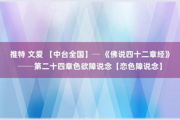 推特 文爱 【中台全国】─ 《佛说四十二章经》──第二十四章色欲障说念【恋色障说念】