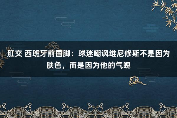 肛交 西班牙前国脚：球迷嘲讽维尼修斯不是因为肤色，而是因为他的气魄