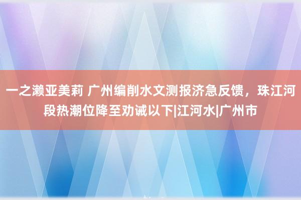 一之濑亚美莉 广州编削水文测报济急反馈，珠江河段热潮位降至劝诫以下|江河水|广州市