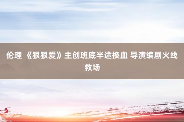 伦理 《狠狠爱》主创班底半途换血 导演编剧火线救场