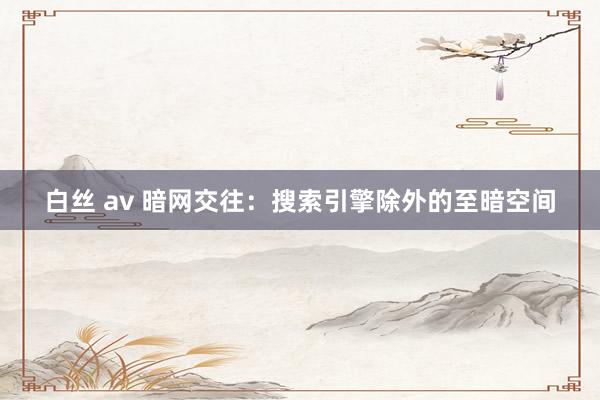 白丝 av 暗网交往：搜索引擎除外的至暗空间