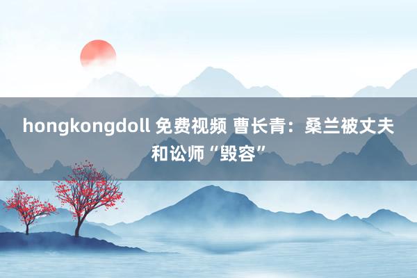 hongkongdoll 免费视频 曹长青：桑兰被丈夫和讼师“毁容”