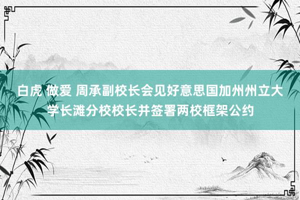 白虎 做爱 周承副校长会见好意思国加州州立大学长滩分校校长并签署两校框架公约