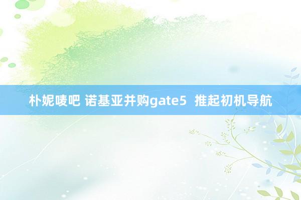 朴妮唛吧 诺基亚并购gate5  推起初机导航