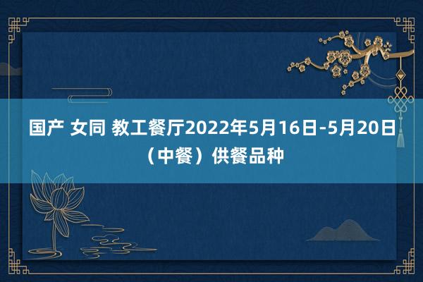 国产 女同 教工餐厅2022年5月16日-5月20日（中餐）供餐品种