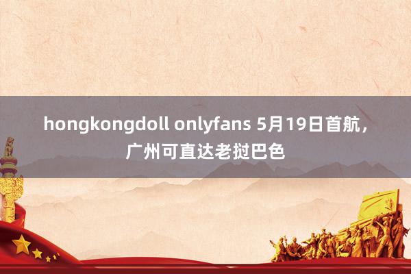 hongkongdoll onlyfans 5月19日首航，广州可直达老挝巴色