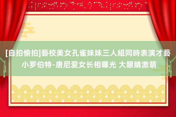 [自拍偷拍]藝校美女孔雀妹妹三人組同時表演才藝 小罗伯特-唐尼爱女长相曝光 大眼睛激萌