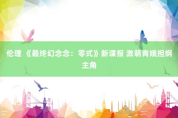 伦理 《最终幻念念：零式》新谍报 激萌青娥担纲主角