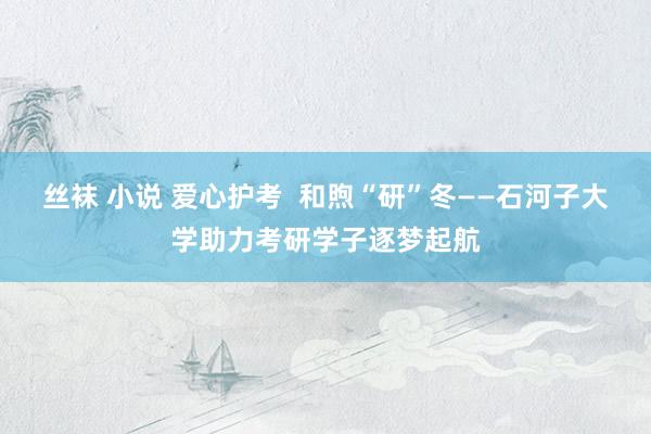 丝袜 小说 爱心护考  和煦“研”冬——石河子大学助力考研学子逐梦起航