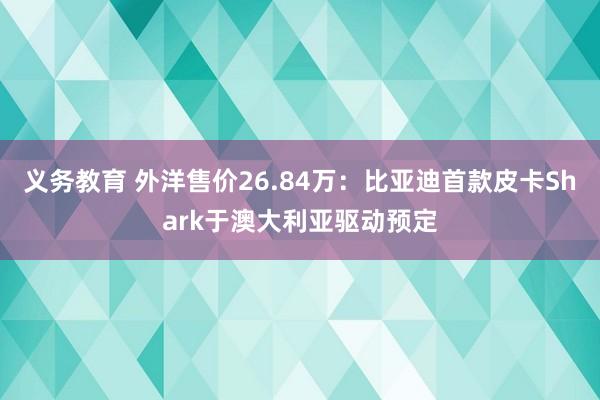 义务教育 外洋售价26.84万：比亚迪首款皮卡Shark于澳大利亚驱动预定